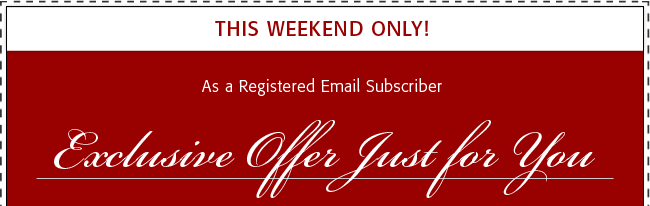 This Weekend Only! As a Registered Email Subscriber Exclusive Offer Just For You