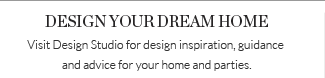 DESIGN YOUR DREAM HOME - Visit Design Studio for design inspiration, guidance and advice for your home and parties.