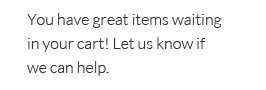You have great items waiting in your cart! Let us know if we can help.