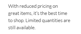 With reduced pricing on great items, it's the best time to shop. Limited quantites are still available.