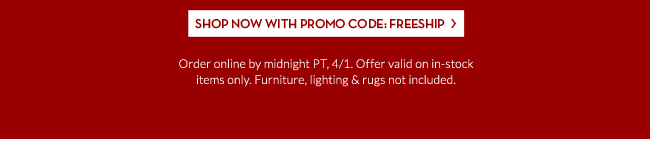 SHOP NOW WITH PROMO CODE: FREESHIP - Order online by midnight PT, 4/1. Offer valid on in-stock items only. Furniture, lighting & rugs not included.