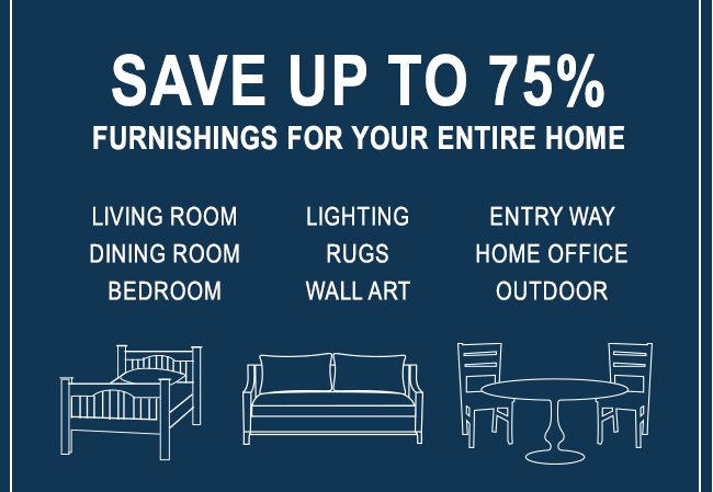 SAVE UP TO 75% - FURNISHINGS FOR YOUR ENTIRE HOME - LIVING ROOM - LIGHTING - ENTRY WAY - DINING ROOM - RUGS - HOME OFFICE - BEDROOM - WALL ART - OUTDOOR