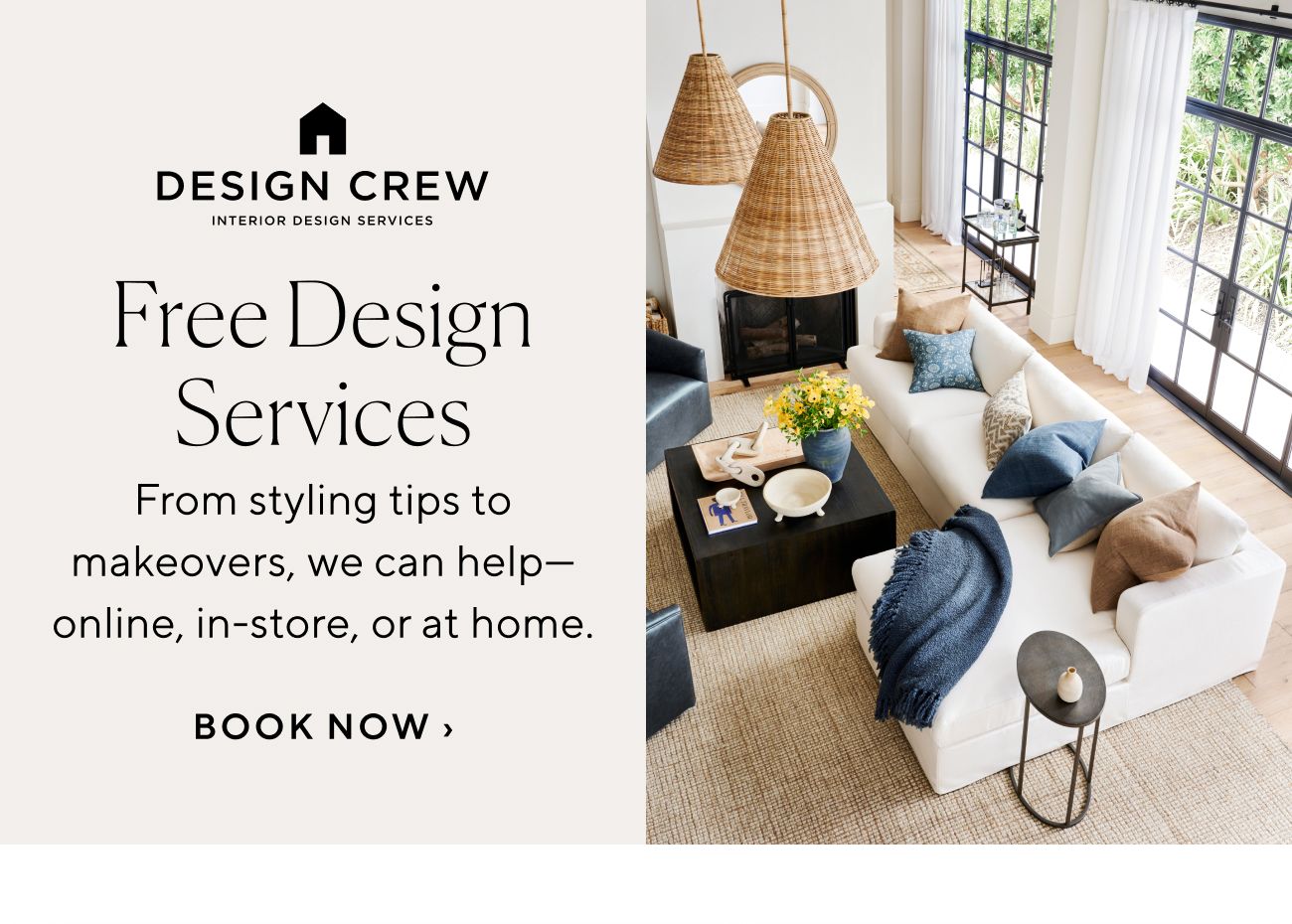 DESIGN CREW ssssssssssssssssssss Free Design Services From styling tips to makeovers, we can help online, in-store, or at home. BOOK NOW 