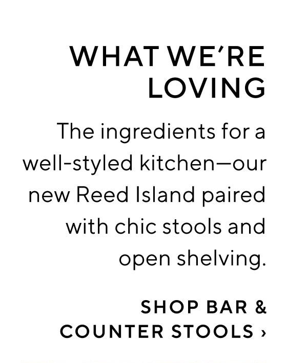 WHAT WE'RE LOVING The ingredients for a well-styled kitchenour new Reed Island paired with chic stools and open shelving. SHOP BAR COUNTER STOOLS 