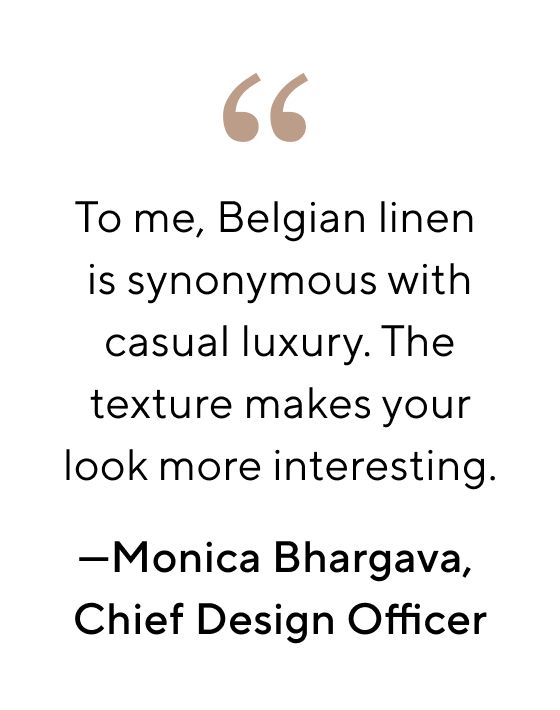 66 To me, Belgian linen is synonymous with casual luxury. The texture makes your look more interesting. Monica Bhargava, Chief Design Officer 