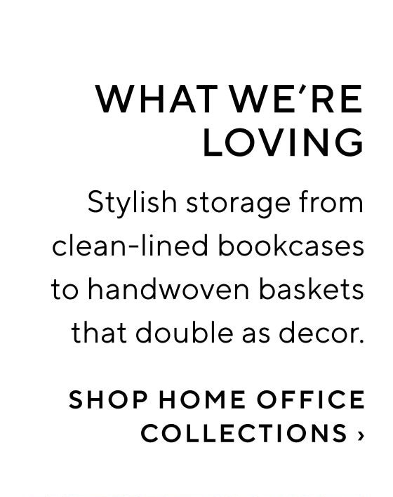 WHAT WE'RE LOVING Stylish storage from clean-lined bookcases to handwoven baskets that double as decor. SHOP HOME OFFICE COLLECTIONS 