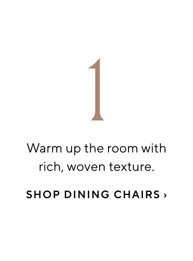 Warm up the room with rich, woven texture. SHOP DINING CHAIRS 