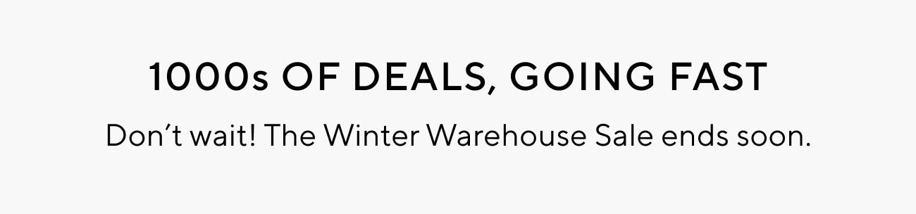 1000s OF DEALS, GOING FAST Dont wait! The Winter Warehouse Sale ends soon. 