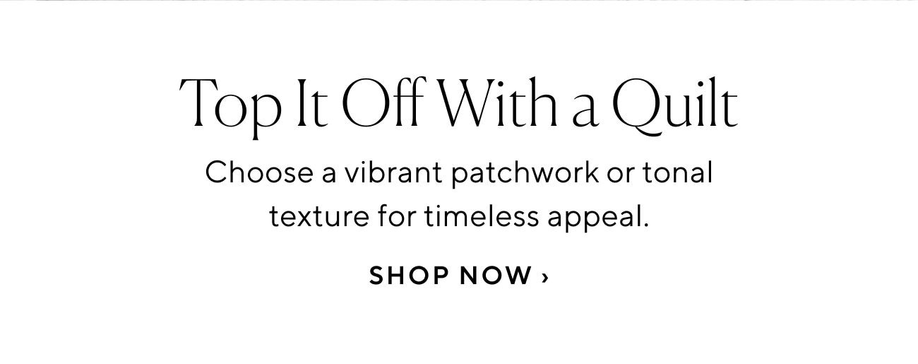 Top It Off With a Quilt Choose a vibrant patchwork or tonal texture for timeless appeal. SHOP NOW 