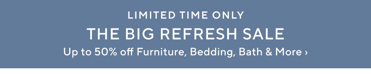 LIMITED TIME ONLY THE BIG REFRESH SALE Up to 50% off Furniture, Bedding, Bath More 