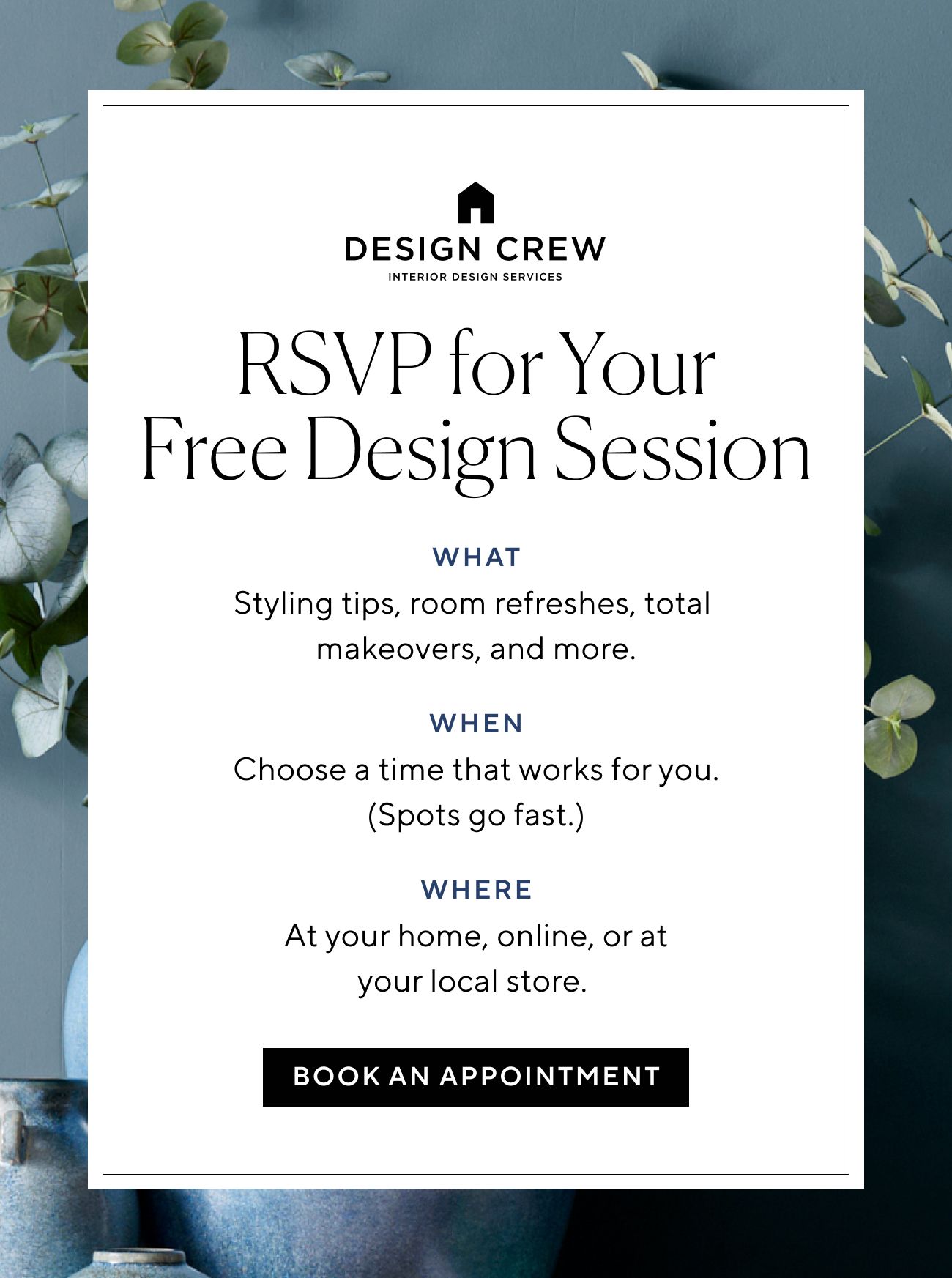  RSVP for Your Free Design Session WHAT Styling tips, room refreshes, total makeovers, and more. WHEN Choose a time that works for you. Spots go fast. WHERE At your home, online, or at your local store. BOOK AN APPOINTMENT 