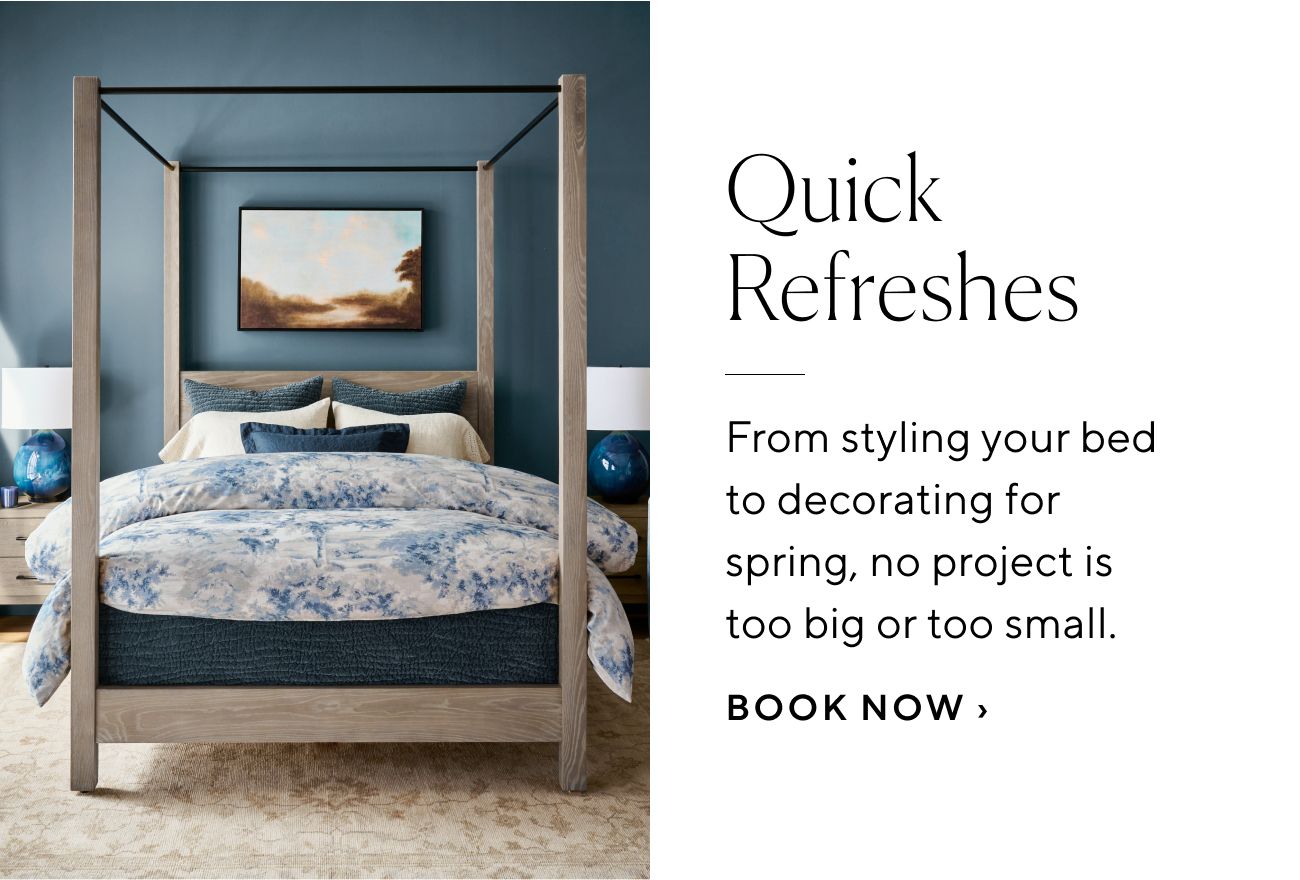 Quick Refreshes From styling your bed to decorating for spring, no project is too big or too small. BOOK NOW 