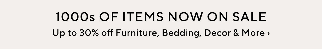 1000s OF ITEMS NOW ON SALE Up to 30% off Furniture, Bedding, Decor More 