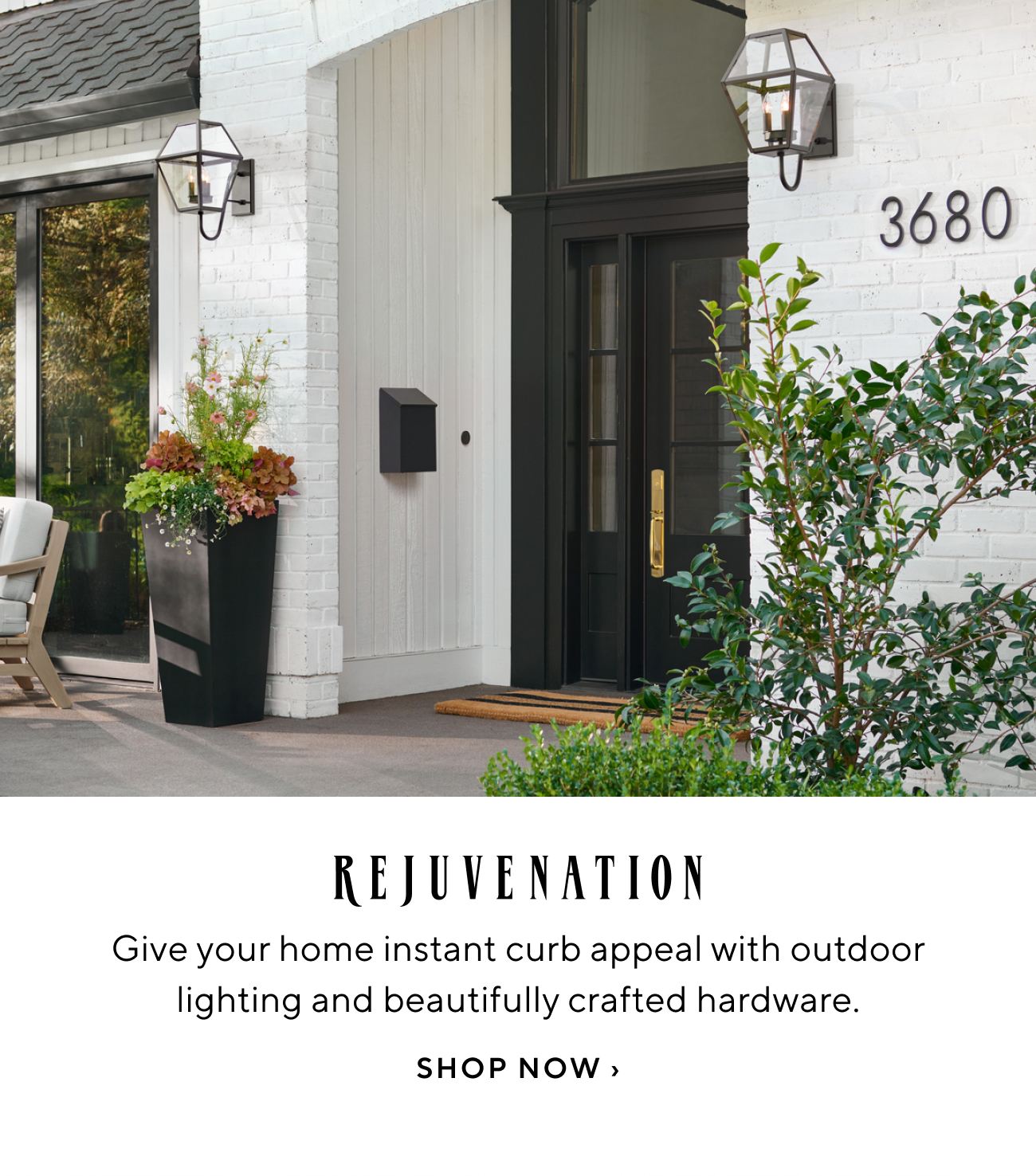  REJUVENATION Give your home instant curb appeal with outdoor lighting and beautifully crafted hardware. SHOP NOW 