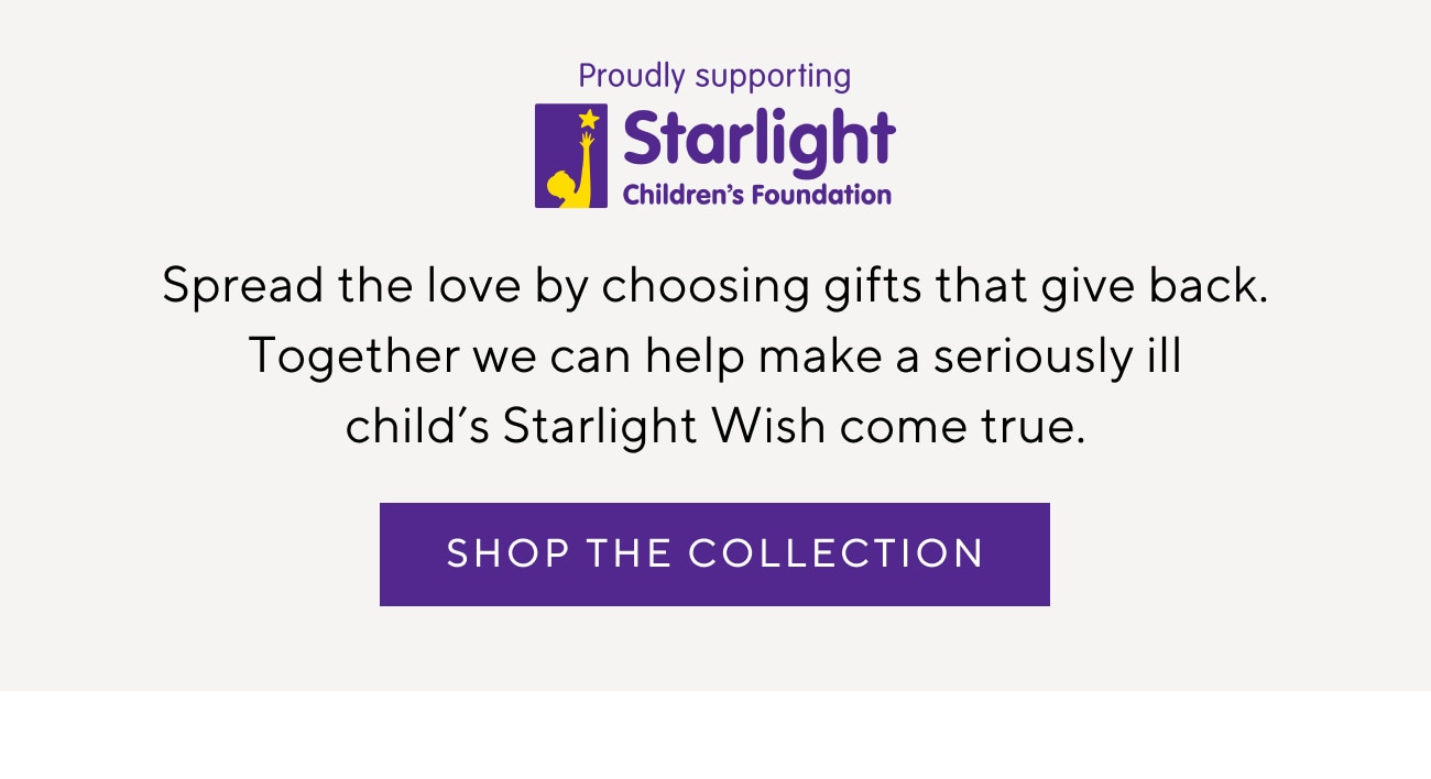 Proudly Supporting Starlight Children's Foundation - Spread the love by choosing gifts that give back. Together we can help make a seriously ill child's Starlight Wish come true. Shop The Collection