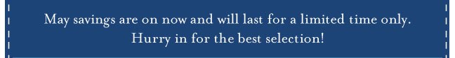 May savings are on now and will last for a limited time only. Hurry in for the best selection!
